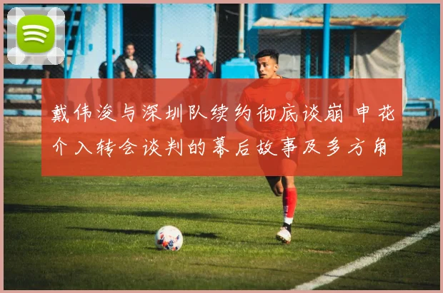 戴伟浚与深圳队续约彻底谈崩 申花介入转会谈判的幕后故事及多方角力分析
